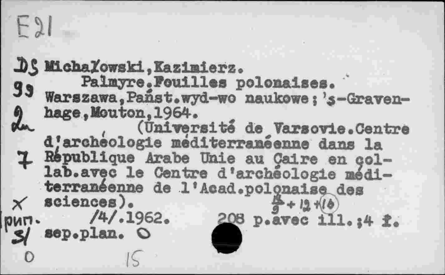 ﻿J)5 Mi cha/owski,Kazimierz.
q4 Palmyre.Fouilles polonaises.
Warszawa,Panst.wyd-wo naukowe5’5-Graven-ft hage, Mouton,1964.
, (Université deVarsovie.Centre d’archéologie méditerranéenne dans la X Republique Arabe Unie au Caire en col-lab, avec le Centre d'archéologie méditerranéenne de 1'Acad.polonaise des y* sciences).
рип» /4/.1962 '	sep .plan. C>
0 IÇ
p«